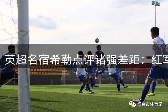 英超名宿希勒点评诸强差距：红军红魔难敌枪手蓝月
